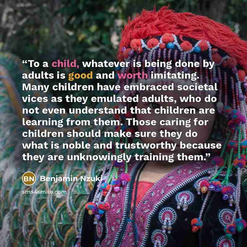 “To a child, whatever is being done by adults is good and worth imitating. Many children have embraced societal vices as they emulated adults, who do not even understand that children are learning from them. Those caring for children should make sure they do what is noble and trustworthy because…” quote by Benjamin Nzuki