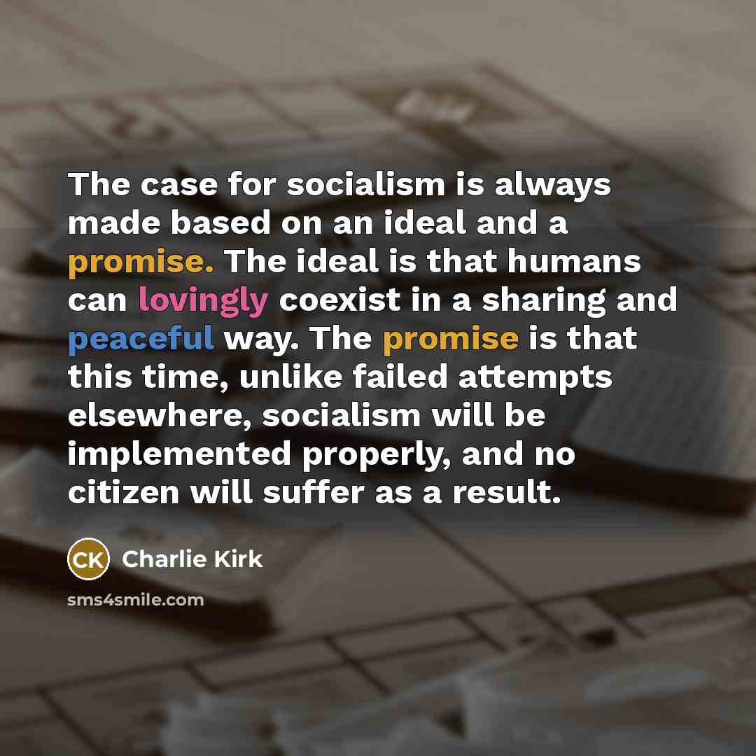 “The case for socialism is always made based on an ideal and a promise. The ideal is that humans can lovingly coexist in a sharing and peaceful way. The promise is that this time, unlike failed attempts elsewhere, socialism will be implemented properly, and no citizen will suffer as a result.” quote by Charlie Kirk