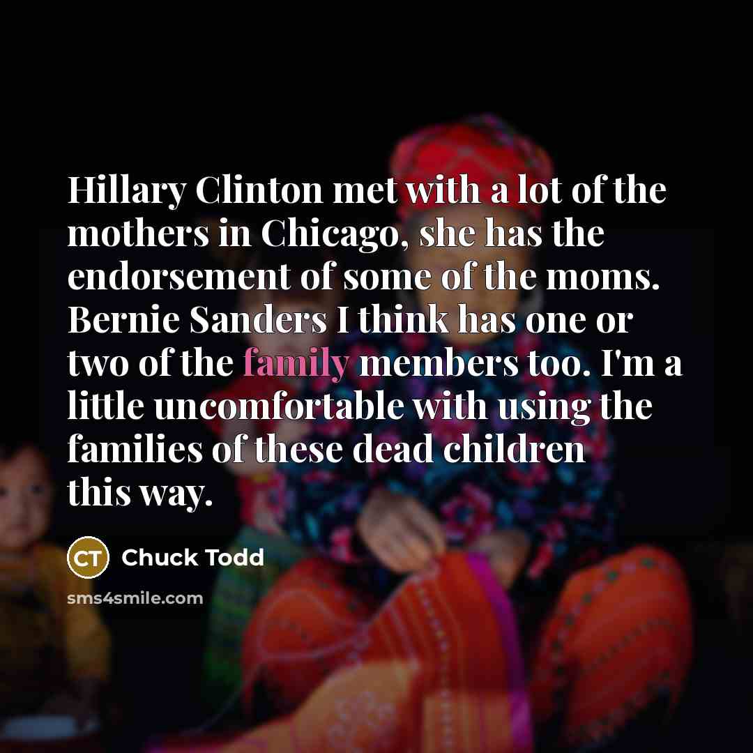“Hillary Clinton met with a lot of the mothers in Chicago, she has the endorsement of some of the moms. Bernie Sanders I think has one or two of the family members too. I'm a little uncomfortable with using the families of these dead children this way.” quote by Chuck Todd