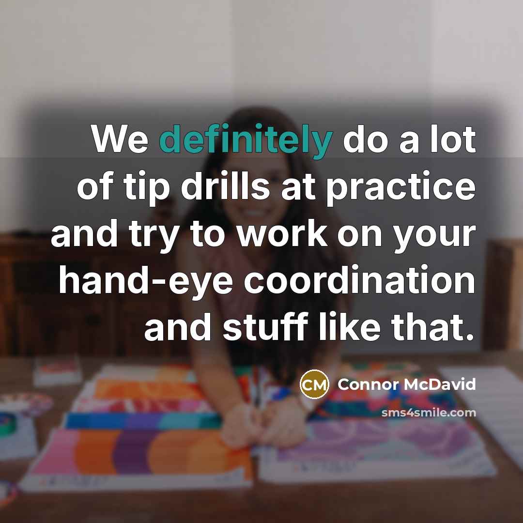 “We definitely do a lot of tip drills at practice and try to work on your hand-eye coordination and stuff like that.” quote by Connor McDavid