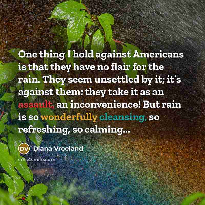 “One thing I hold against Americans is that they have no flair for the rain. They seem unsettled by it; it’s against them: they take it as an assault, an inconvenience! But rain is so wonderfully cleansing, so refreshing, so calming...” quote by Diana Vreeland