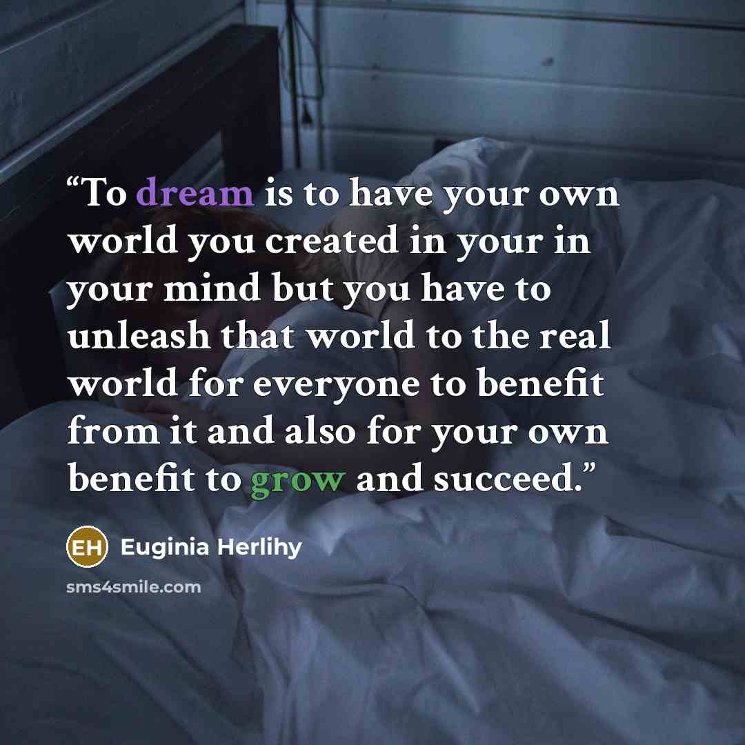 “To dream is to have your own world you created in your in your mind but you have to unleash that world to the real world for everyone to benefit from it and also for your own benefit to grow and succeed.” quote by Euginia Herlihy