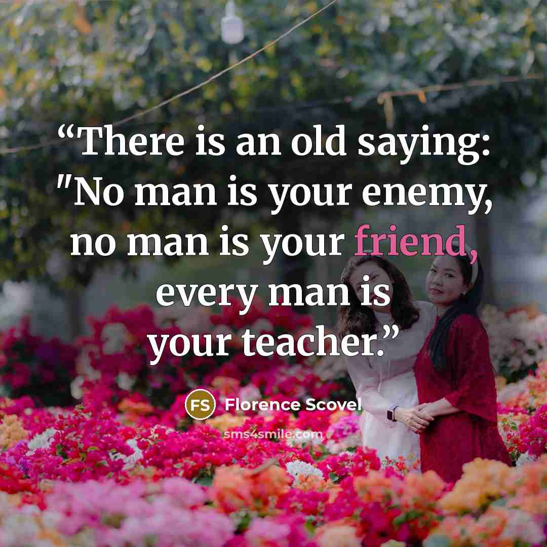 “There is an old saying: "No man is your enemy, no man is your friend, every man is your teacher.” quote by Florence Scovel