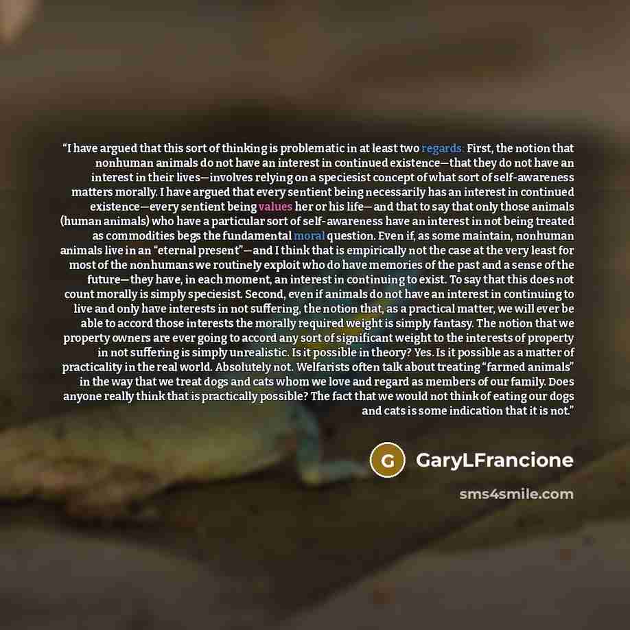 “I have argued that this sort of thinking is problematic in at least two regards: First, the notion that nonhuman animals do not have an interest in continued existence—that they do not have an interest in their lives—involves relying on a speciesist concept of what sort of self-awareness matters…” quote by GaryLFrancione