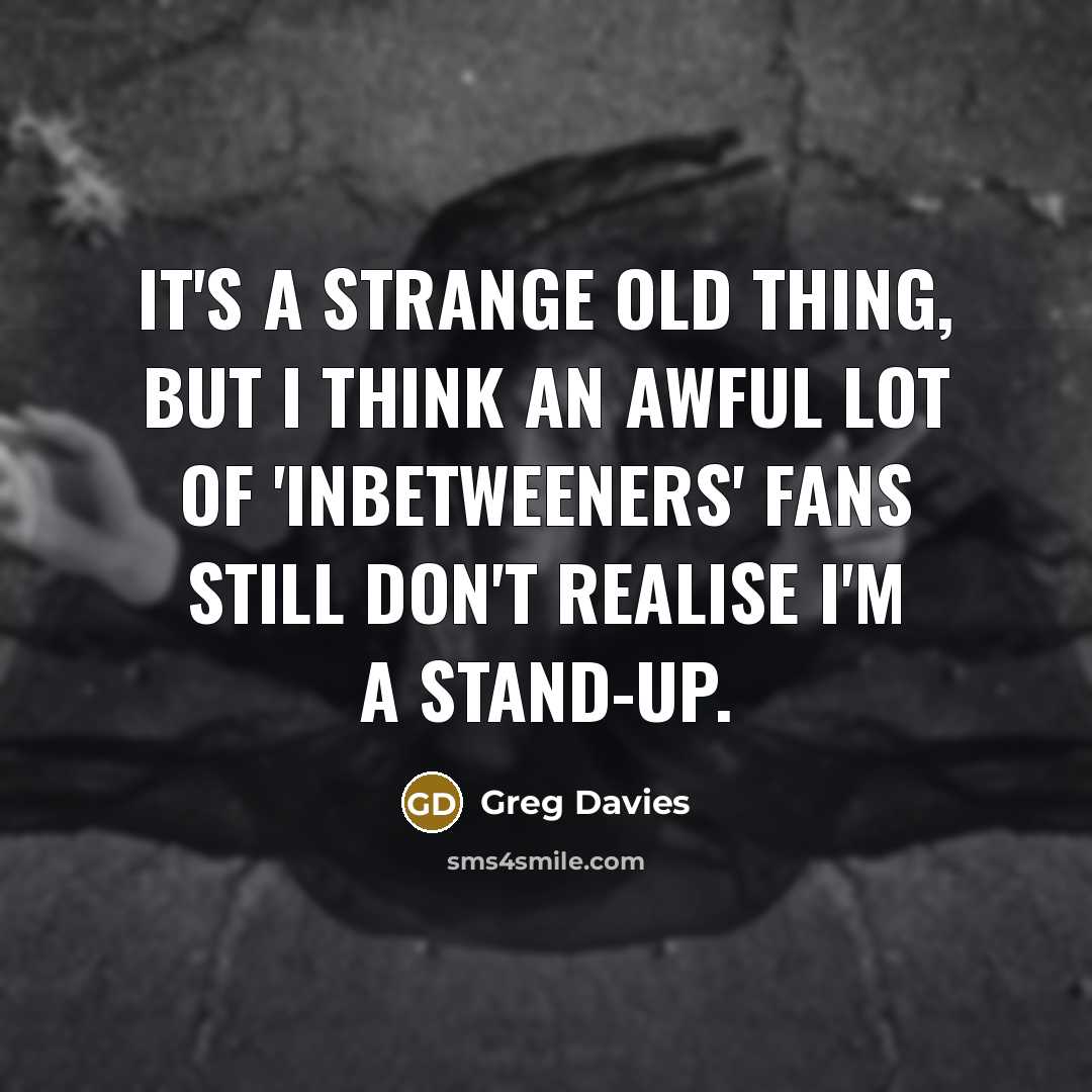 “It's a strange old thing, but I think an awful lot of 'Inbetweeners' fans still don't realise I'm a stand-up.” quote by Greg Davies