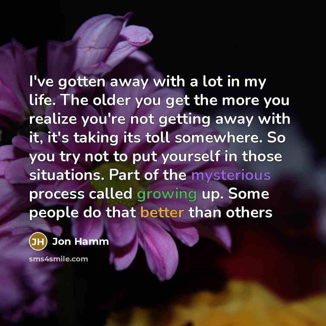 “I've gotten away with a lot in my life. The older you get the more you realize you're not getting away with it, it's taking its toll somewhere. So you try not to put yourself in those situations. Part of the mysterious process called growing up. Some people do that better than others” quote by Jon Hamm