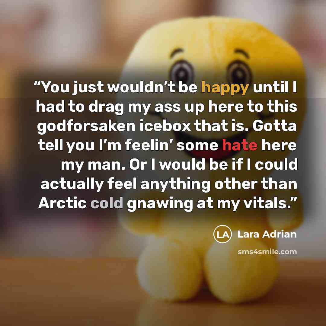“You just wouldn’t be happy until I had to drag my ass up here to this godforsaken icebox that is. Gotta tell you I’m feelin’ some hate here my man. Or I would be if I could actually feel anything other than Arctic cold gnawing at my vitals.” quote by Lara Adrian