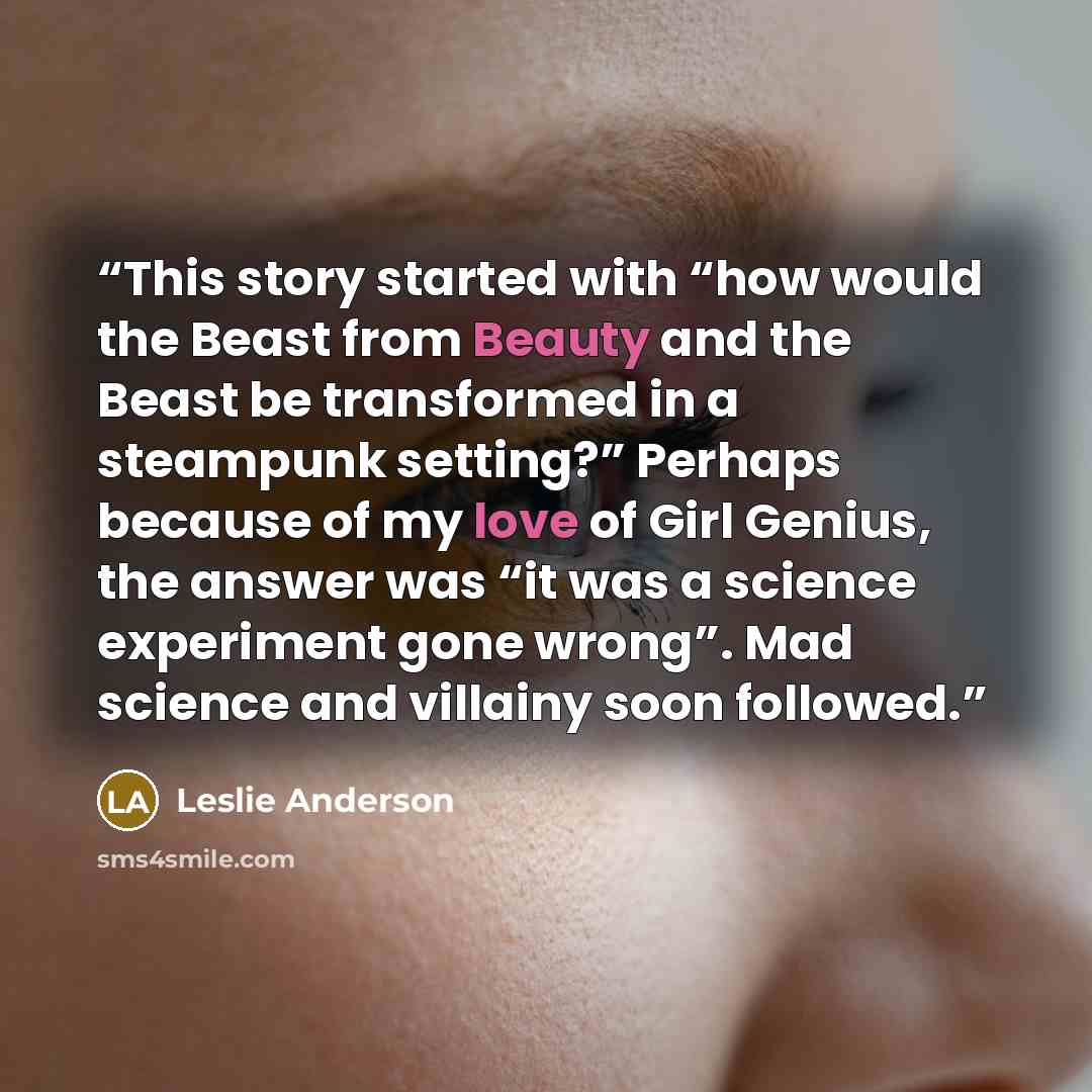 “This story started with “how would the Beast from Beauty and the Beast be transformed in a steampunk setting?” Perhaps because of my love of Girl Genius, the answer was “it was a science experiment gone wrong”. Mad science and villainy soon followed.” quote by Leslie Anderson