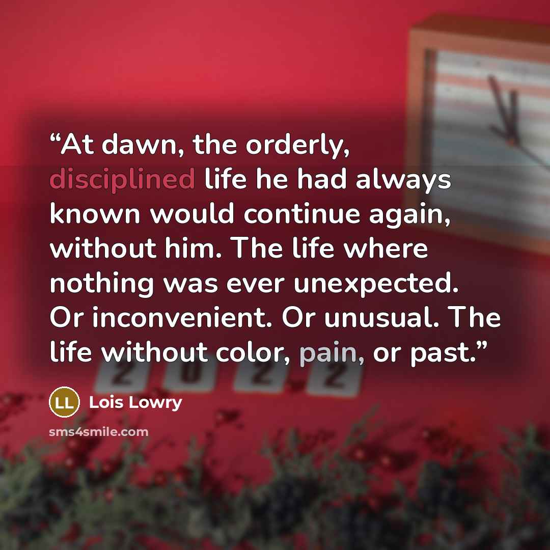 “At dawn, the orderly, disciplined life he had always known would continue again, without him. The life where nothing was ever unexpected. Or inconvenient. Or unusual. The life without color, pain, or past.” quote by Lois Lowry