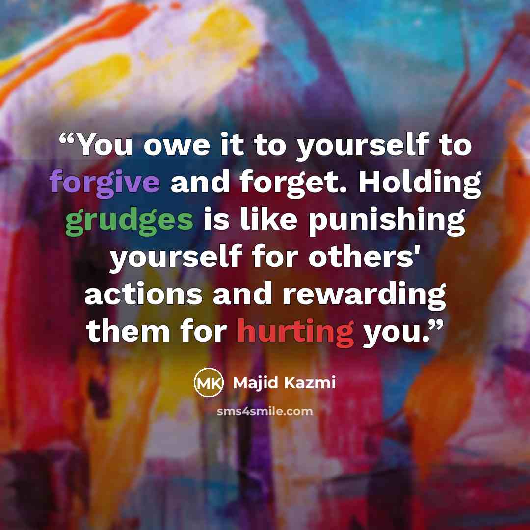 “You owe it to yourself to forgive and forget. Holding grudges is like punishing yourself for others' actions and rewarding them for hurting you.” quote by Majid Kazmi
