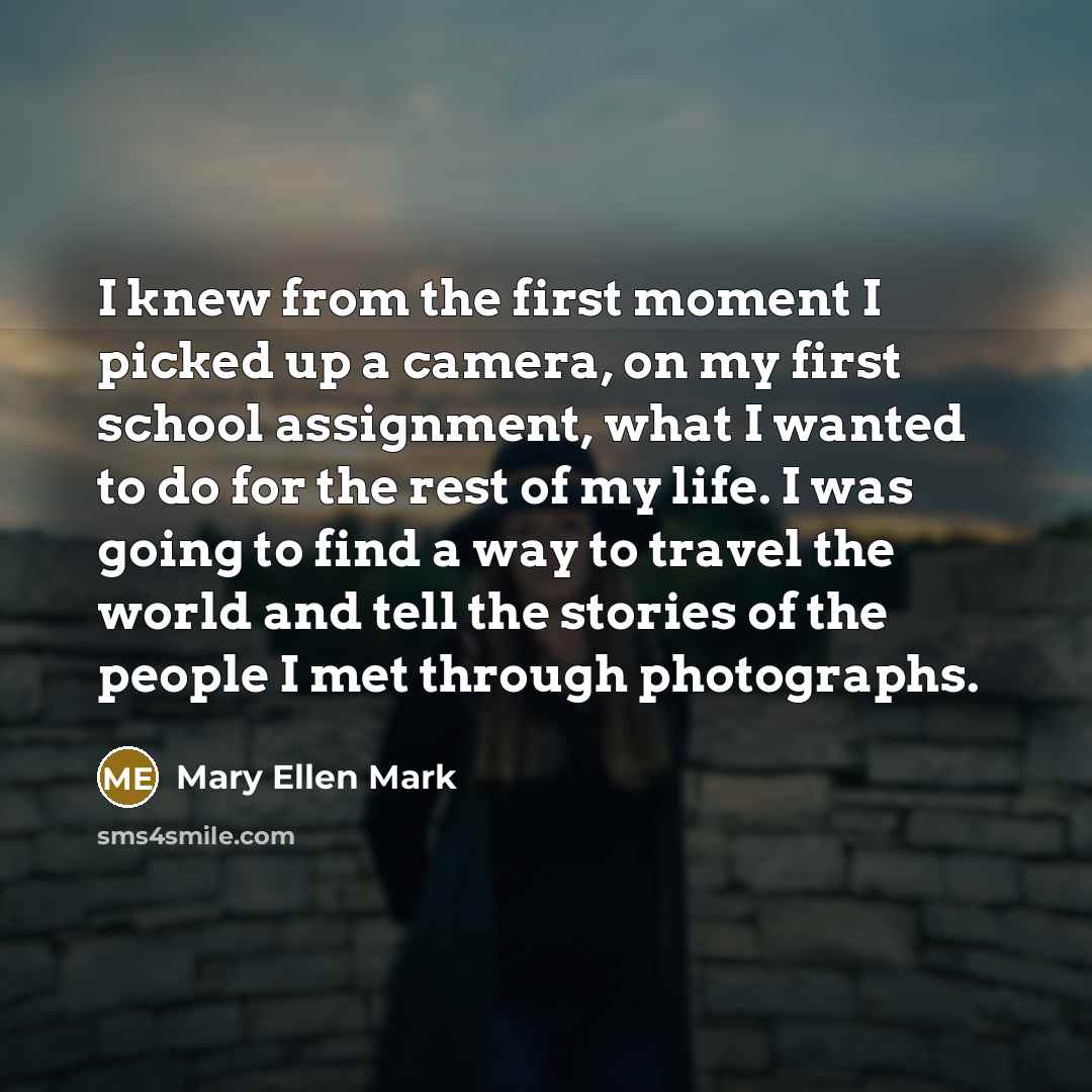 “I knew from the first moment I picked up a camera, on my first school assignment, what I wanted to do for the rest of my life. I was going to find a way to travel the world and tell the stories of the people I met through photographs.” quote by Mary Ellen Mark