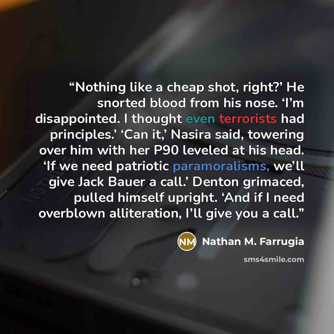 “Nothing like a cheap shot, right?’ He snorted blood from his nose. ‘I’m disappointed. I thought even terrorists had principles.’ ‘Can it,’ Nasira said, towering over him with her P90 leveled at his head. ‘If we need patriotic paramoralisms, we’ll give Jack Bauer a call.’ Denton grimaced, pulled…” quote by Nathan M. Farrugia
