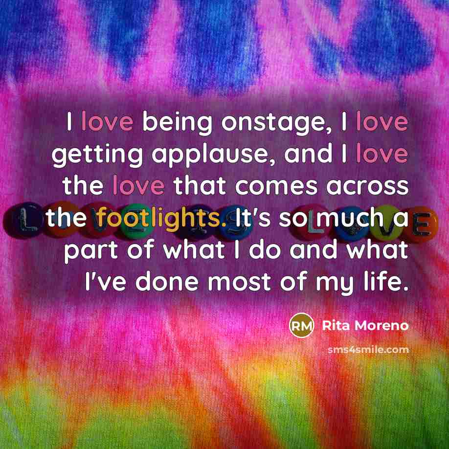 “I love being onstage, I love getting applause, and I love the love that comes across the footlights. It's so much a part of what I do and what I've done most of my life.” quote by Rita Moreno