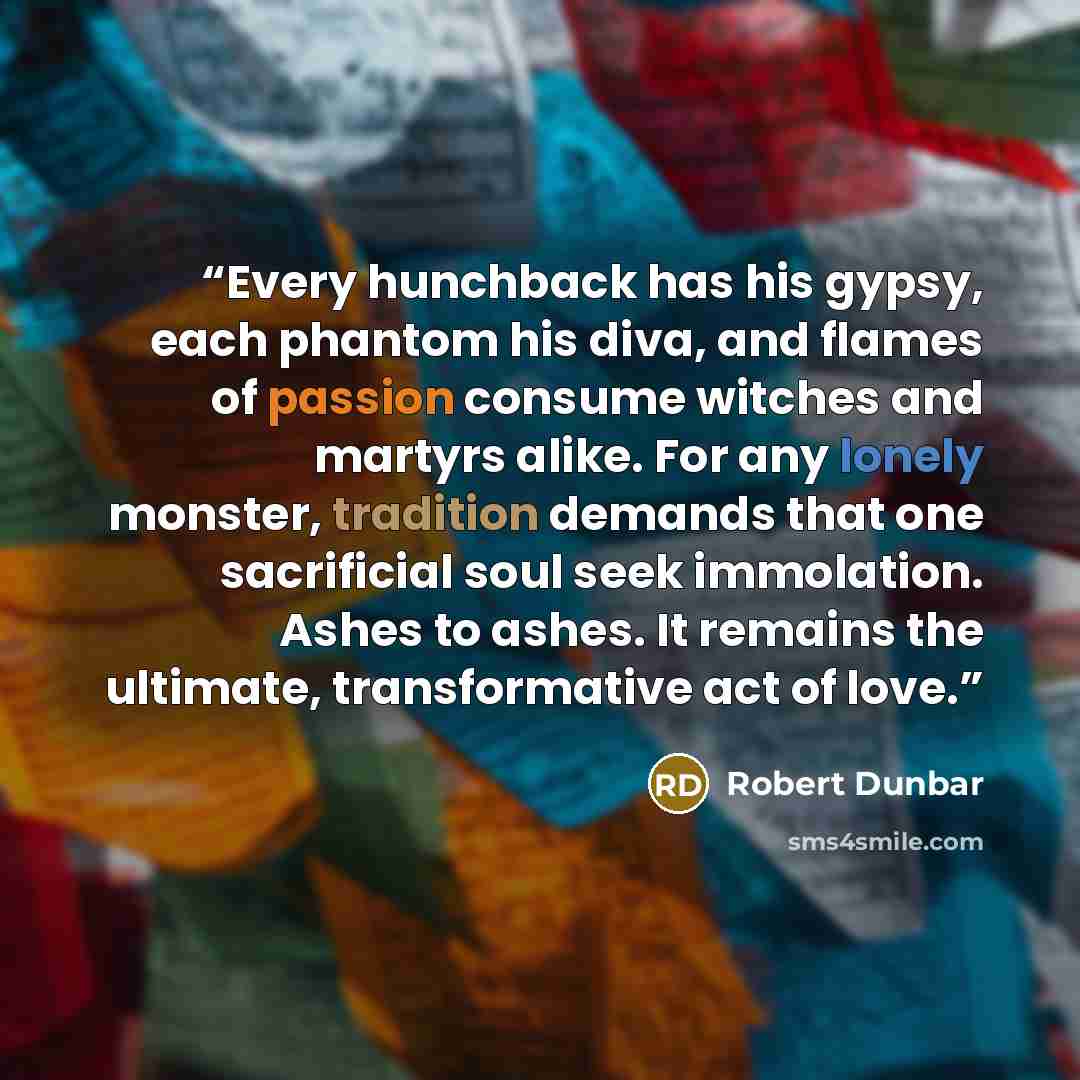 “Every hunchback has his gypsy, each phantom his diva, and flames of passion consume witches and martyrs alike. For any lonely monster, tradition demands that one sacrificial soul seek immolation. Ashes to ashes. It remains the ultimate, transformative act of love.” quote by Robert Dunbar