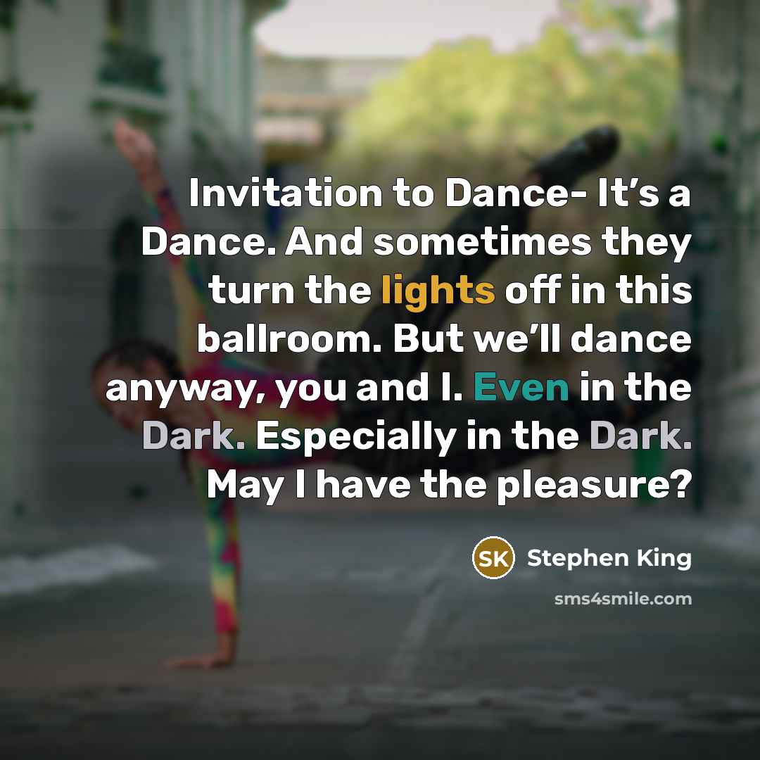 “Invitation to Dance- It’s a Dance. And sometimes they turn the lights off in this ballroom. But we’ll dance anyway, you and I. Even in the Dark. Especially in the Dark. May I have the pleasure?” quote by Stephen King