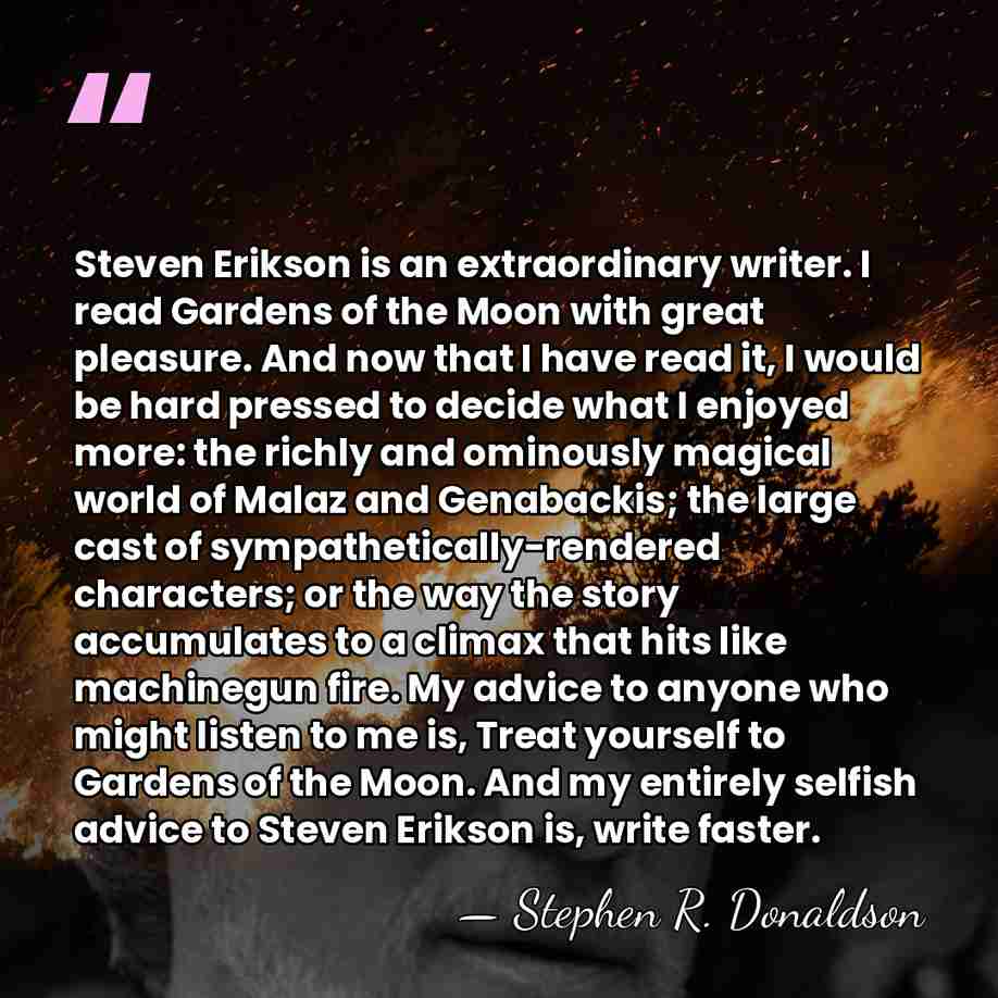Steven Erikson is an extraordinary writer. I read Gardens of the Moon&hellip; - Stephen R. Donaldson