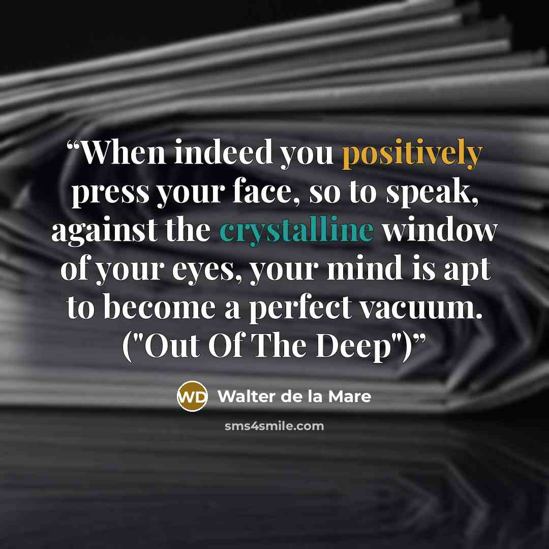 “When indeed you positively press your face, so to speak, against the crystalline window of your eyes, your mind is apt to become a perfect vacuum. ("Out Of The Deep")” quote by Walter de la Mare
