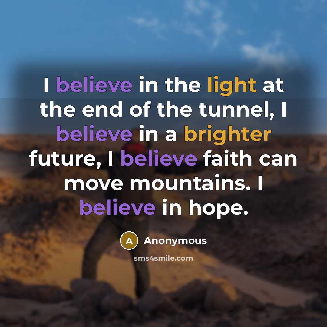 “I believe in the light at the end of the tunnel, I believe in a brighter future, I believe faith can move mountains. I believe in hope.” quote by Anonymous