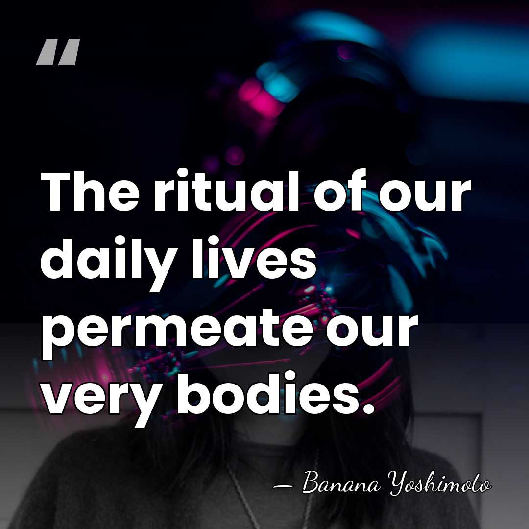 The ritual of our daily lives permeate our very bodies. - Banana Yoshimoto