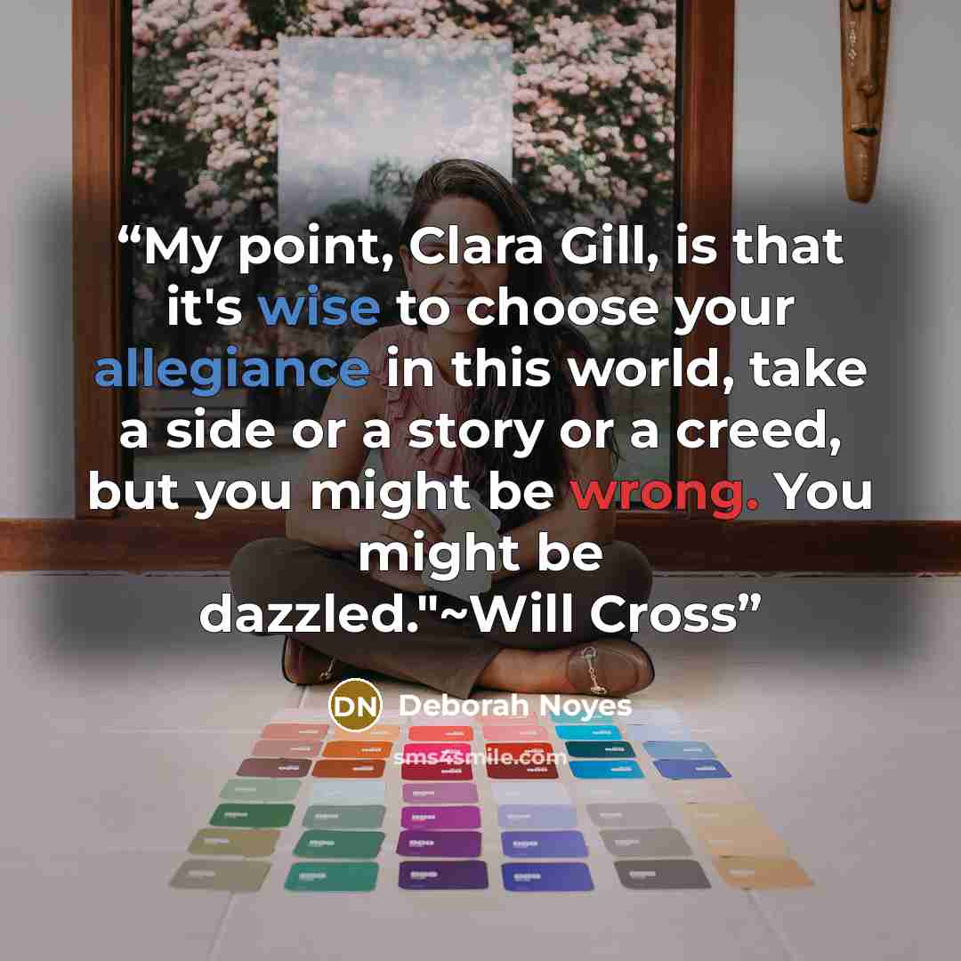 “My point, Clara Gill, is that it's wise to choose your allegiance in this world, take a side or a story or a creed, but you might be wrong. You might be dazzled."~Will Cross” quote by Deborah Noyes