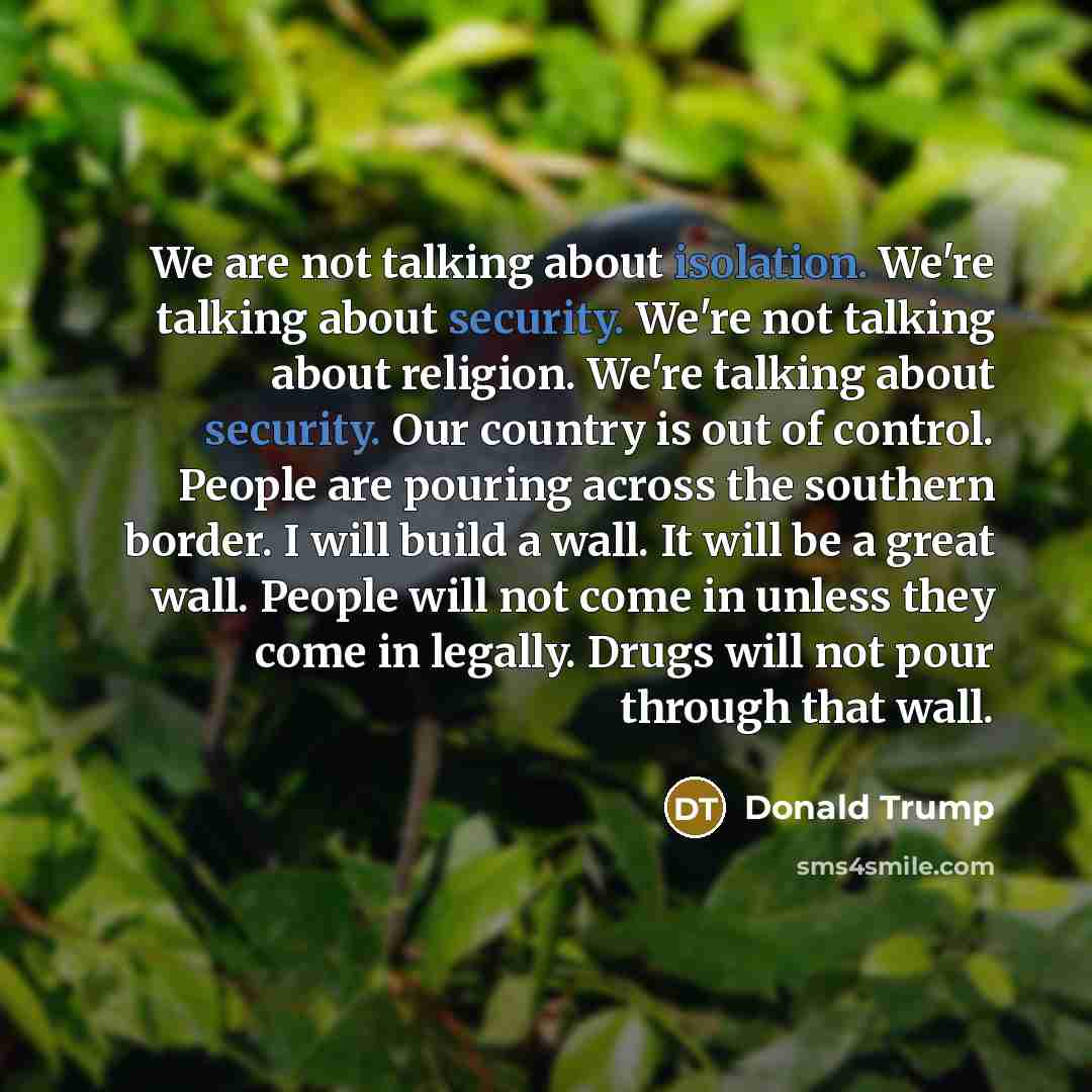 “We are not talking about isolation. We're talking about security. We're not talking about religion. We're talking about security. Our country is out of control. People are pouring across the southern border. I will build a wall. It will be a great wall. People will not come in unless they come in…” quote by Donald Trump