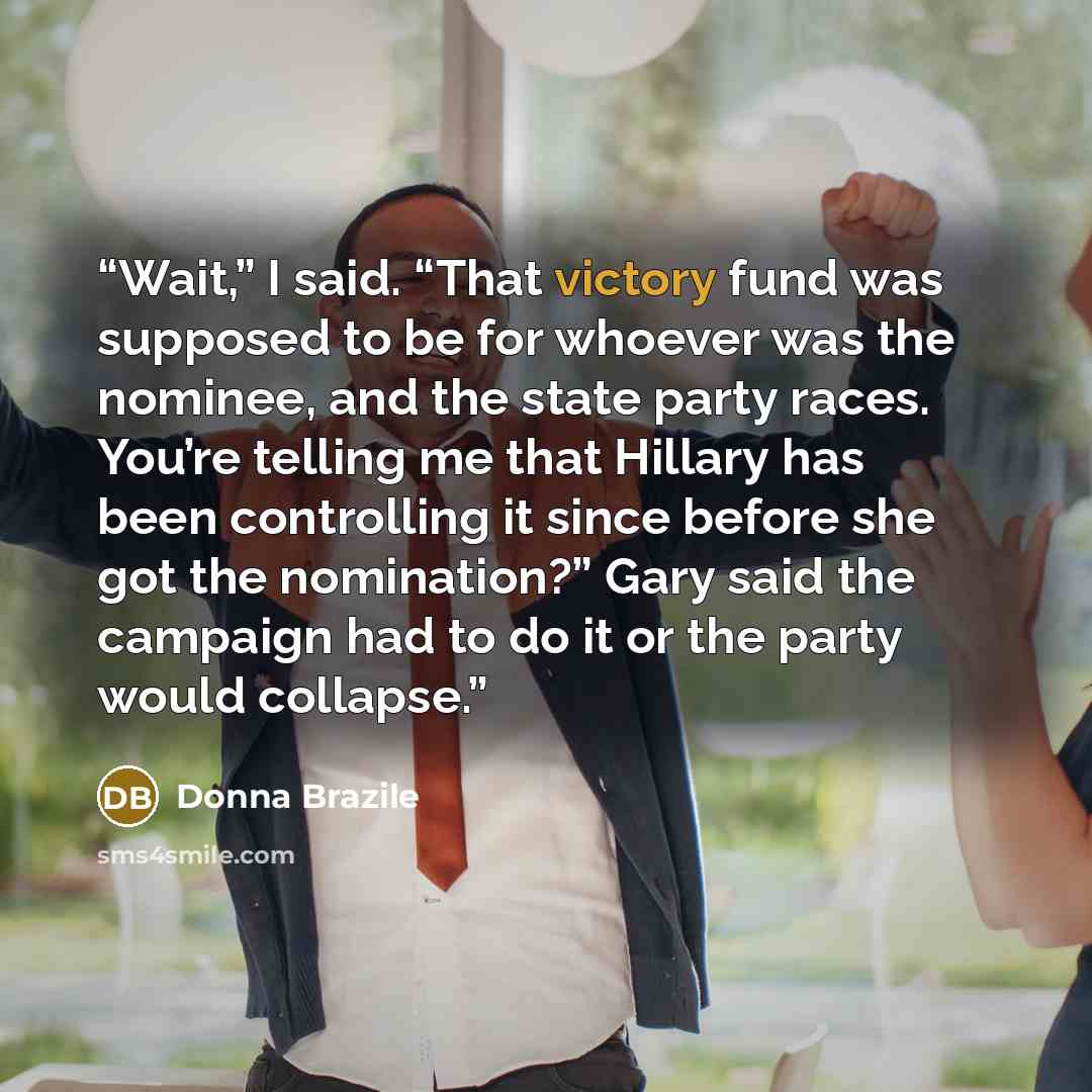 “Wait,” I said. “That victory fund was supposed to be for whoever was the nominee, and the state party races. You’re telling me that Hillary has been controlling it since before she got the nomination?” Gary said the campaign had to do it or the party would collapse.” quote by Donna Brazile