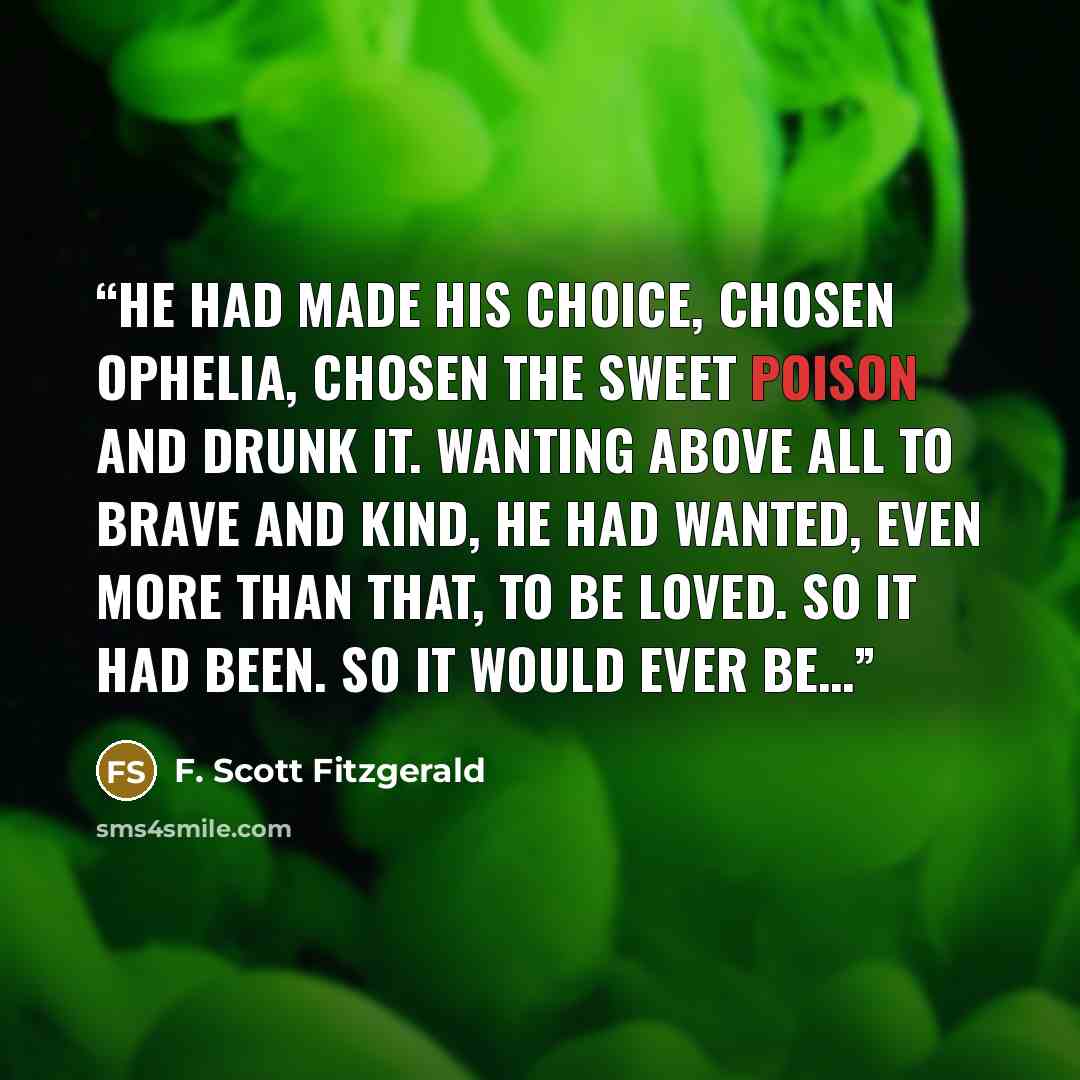“he had made his choice, chosen Ophelia, chosen the sweet poison and drunk it. Wanting above all to brave and kind, he had wanted, even more than that, to be loved. So it had been. So it would ever be…” quote by F. Scott Fitzgerald