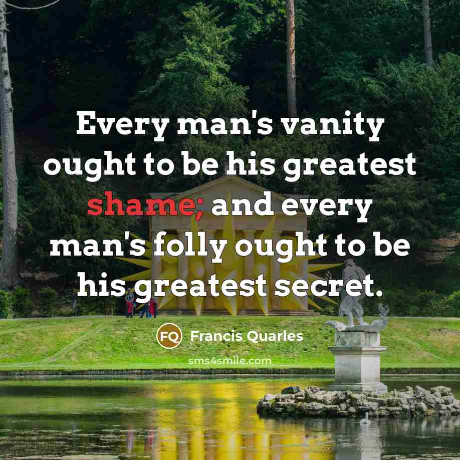 “Every man's vanity ought to be his greatest shame; and…” quote by Francis Quarles