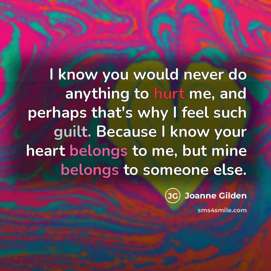 “I know you would never do anything to hurt me, and perhaps that's why I feel such guilt. Because I know your heart belongs to me, but mine belongs to someone else.” quote by Joanne Gilden