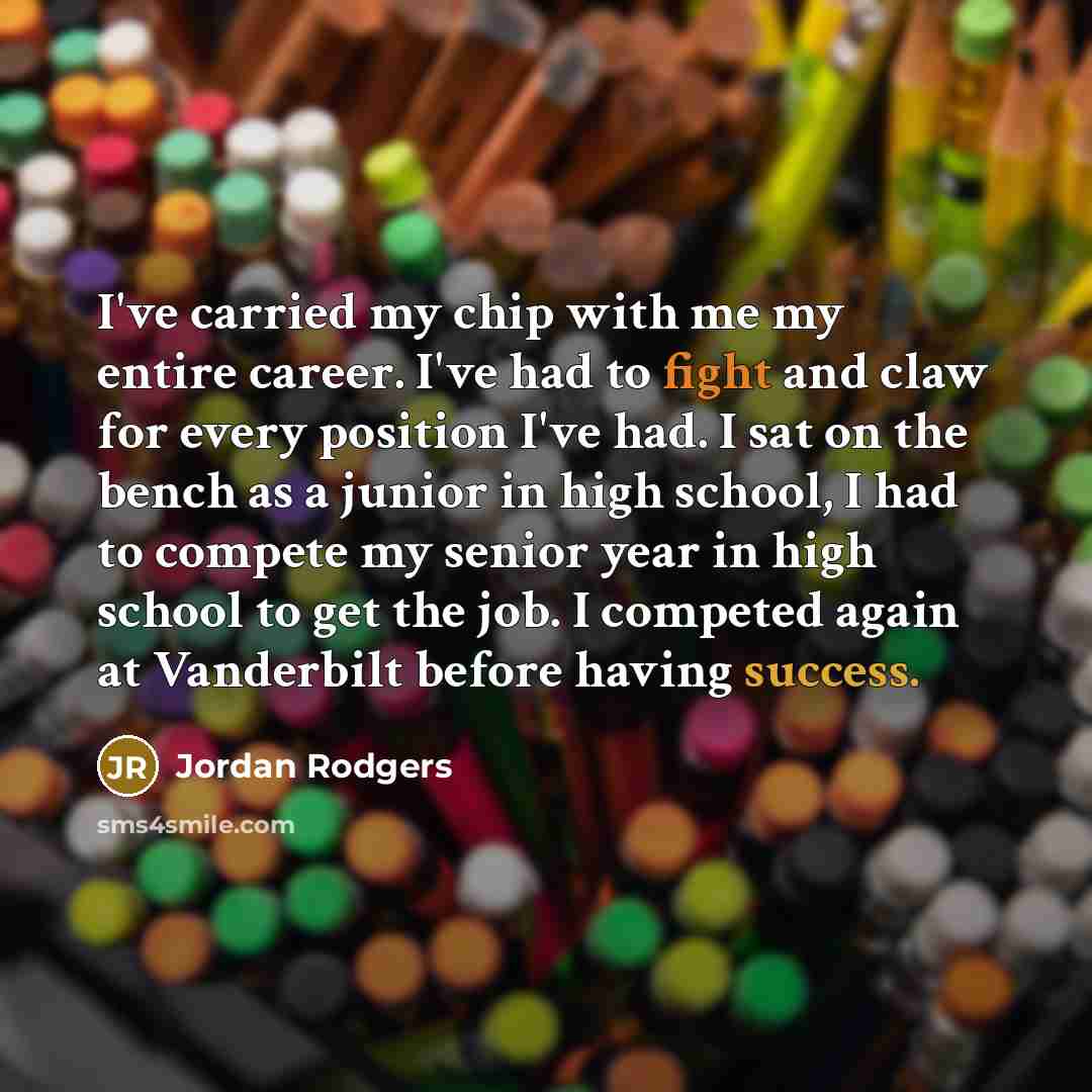 “I've carried my chip with me my entire career. I've had to fight and claw for every position I've had. I sat on the bench as a junior in high school, I had to compete my senior year in high school to get the job. I competed again at Vanderbilt before having success.” quote by Jordan Rodgers
