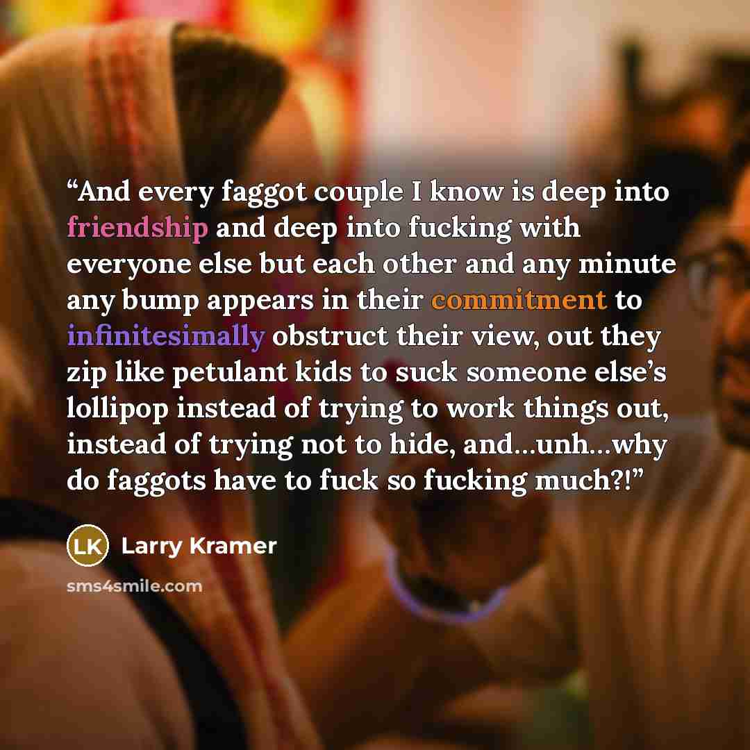 “And every faggot couple I know is deep into friendship and deep into fucking with everyone else but each other and any minute any bump appears in their commitment to infinitesimally obstruct their view, out they zip like petulant kids to suck someone else’s lollipop instead of trying to work…” quote by Larry Kramer