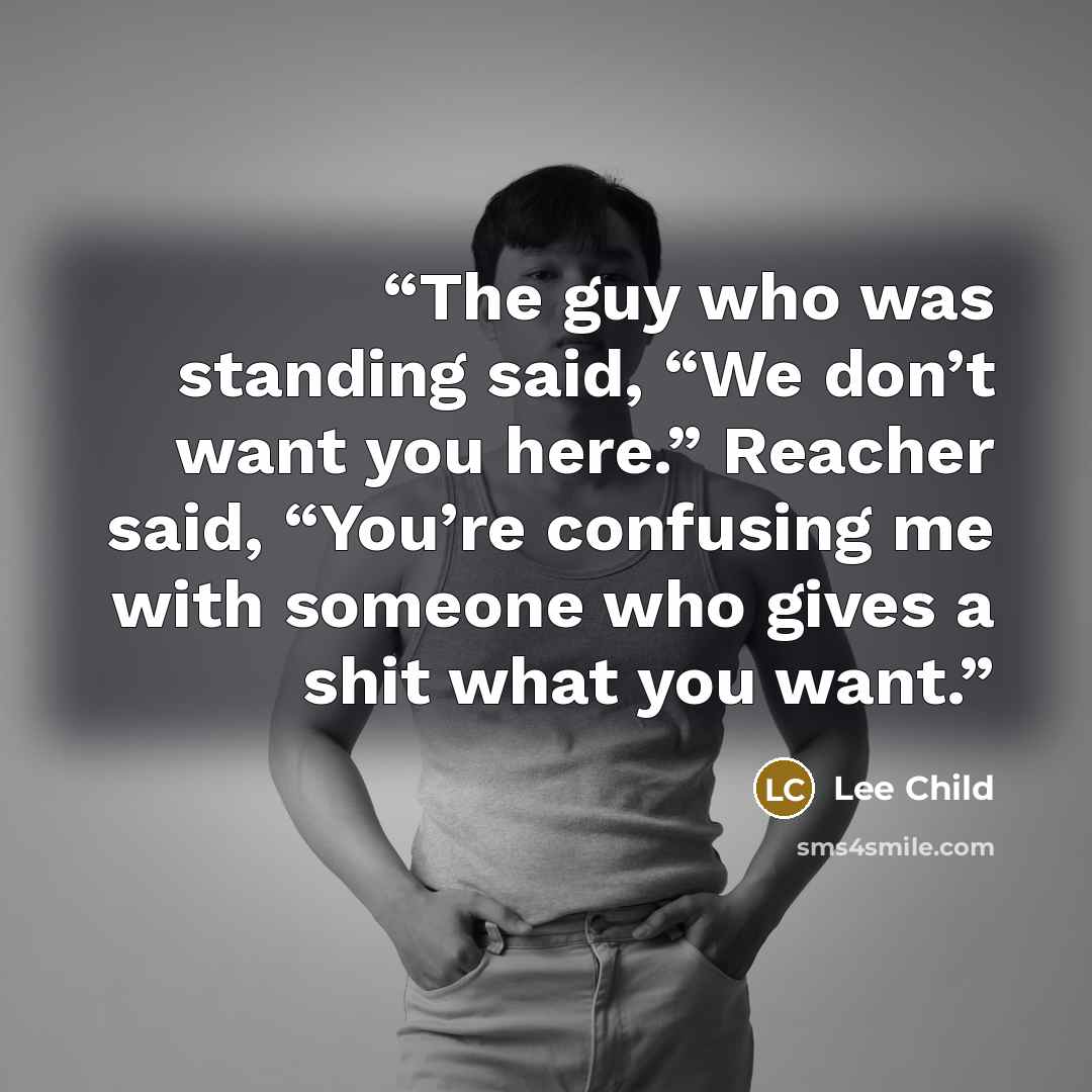 “The guy who was standing said, “We don’t want you here.” Reacher said, “You’re confusing me with someone who gives a shit what you want.” quote by Lee Child