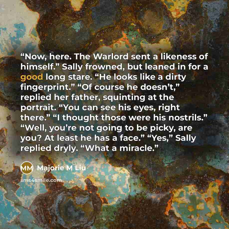 “Now, here. The Warlord sent a likeness of himself.” Sally frowned, but leaned in for a good long stare. “He looks like a dirty fingerprint.” “Of course he doesn’t,” replied her father, squinting at the portrait. “You can see his eyes, right there.” “I thought those were his nostrils.” “Well…” quote by Majorie M Liu