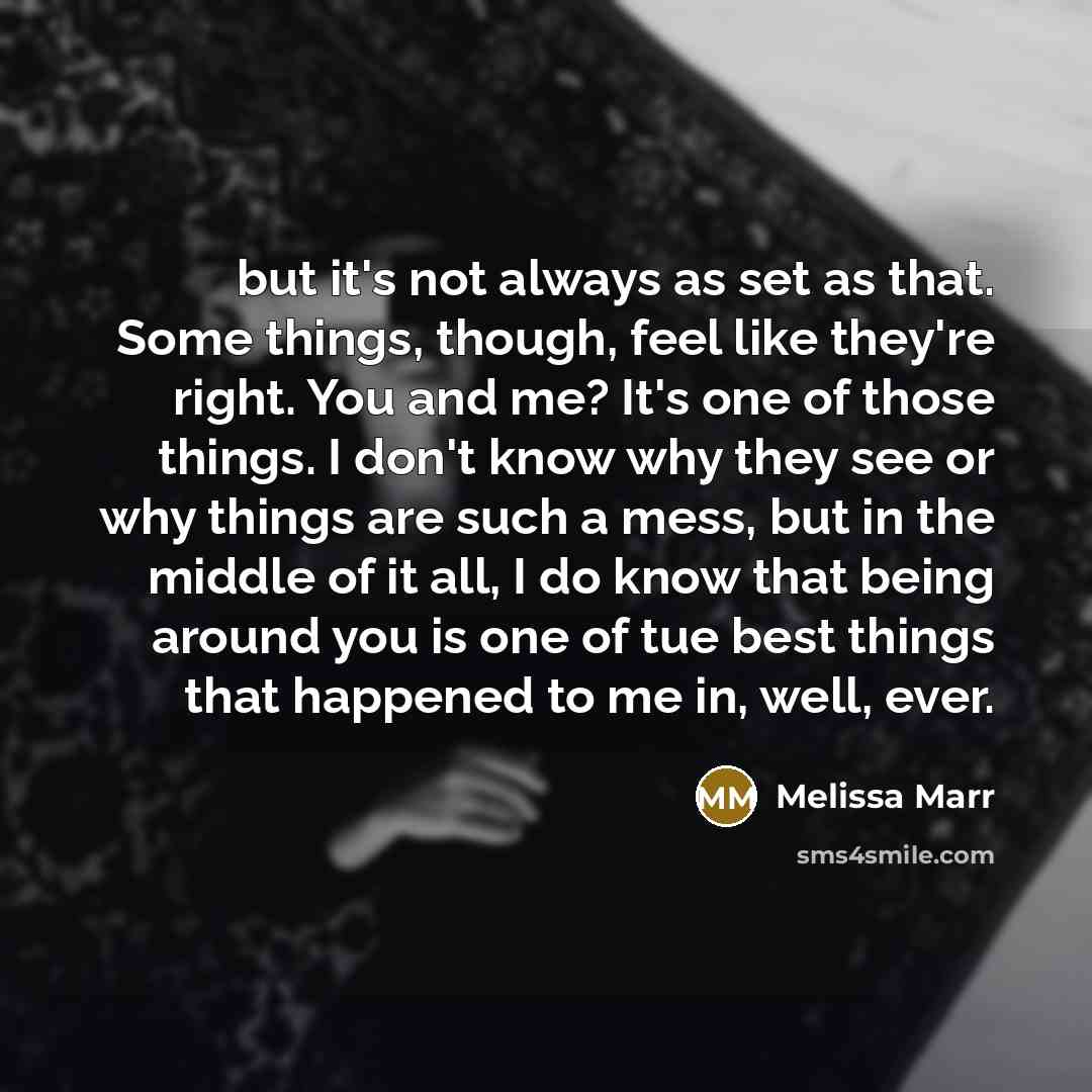 “but it's not always as set as that. Some things, though, feel like they're right. You and me? It's one of those things. I don't know why they see or why things are such a mess, but in the middle of it all, I do know that being around you is one of tue best things that happened to me in, well, ever.” quote by Melissa Marr