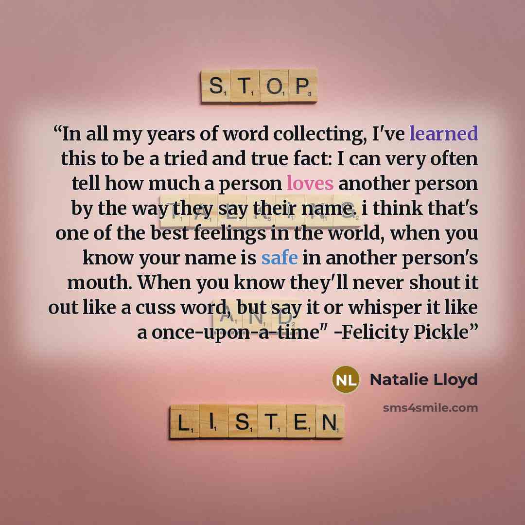 “In all my years of word collecting, I've learned this to be a tried and true fact: I can very often tell how much a person loves another person by the way they say their name. i think that's one of the best feelings in the world, when you know your name is safe in another person's mouth. When you…” quote by Natalie Lloyd