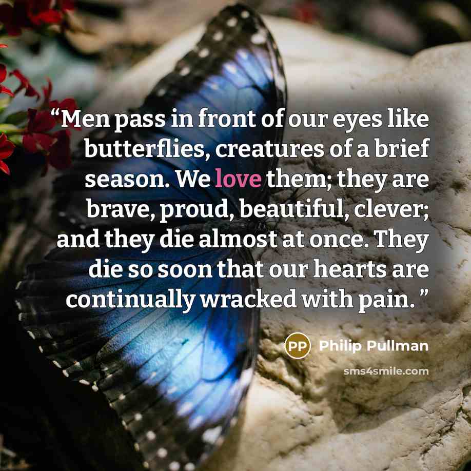“Men pass in front of our eyes like butterflies, creatures of a brief season. We love them; they are brave, proud, beautiful, clever; and they die almost at once. They die so soon that our hearts are continually wracked with pain.” quote by Philip Pullman