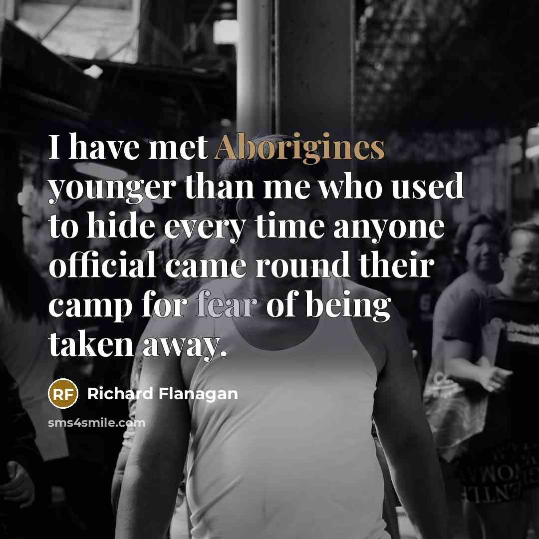“I have met Aborigines younger than me who used to hide every time anyone official came round their camp for fear of being taken away.” quote by Richard Flanagan