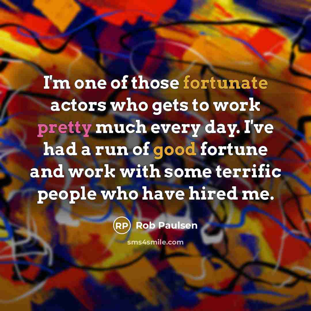 “I'm one of those fortunate actors who gets to work pretty much every day. I've had a run of good fortune and work with some terrific people who have hired me.” quote by Rob Paulsen