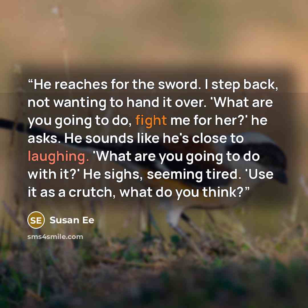 “He reaches for the sword. I step back, not wanting to hand it over. 'What are you going to do, fight me for her?' he asks. He sounds like he's close to laughing. 'What are you going to do with it?' He sighs, seeming tired. 'Use it as a crutch, what do you think?” quote by Susan Ee
