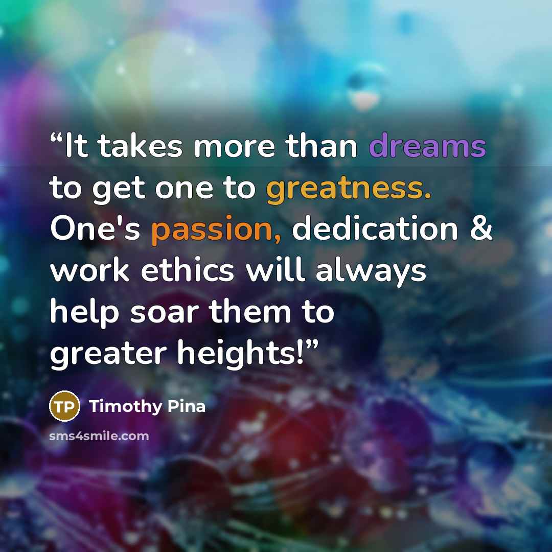 “It takes more than dreams to get one to greatness. One's passion, dedication & work ethics will always help soar them to greater heights!” quote by Timothy Pina