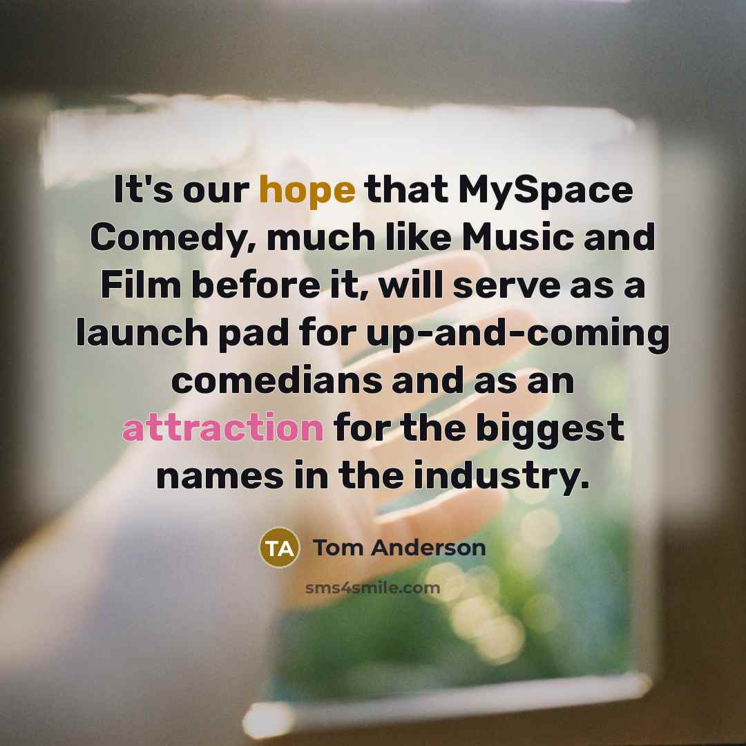 “It's our hope that MySpace Comedy, much like Music and Film before it, will serve as a launch pad for up-and-coming comedians and as an attraction for the biggest names in the industry.” quote by Tom Anderson
