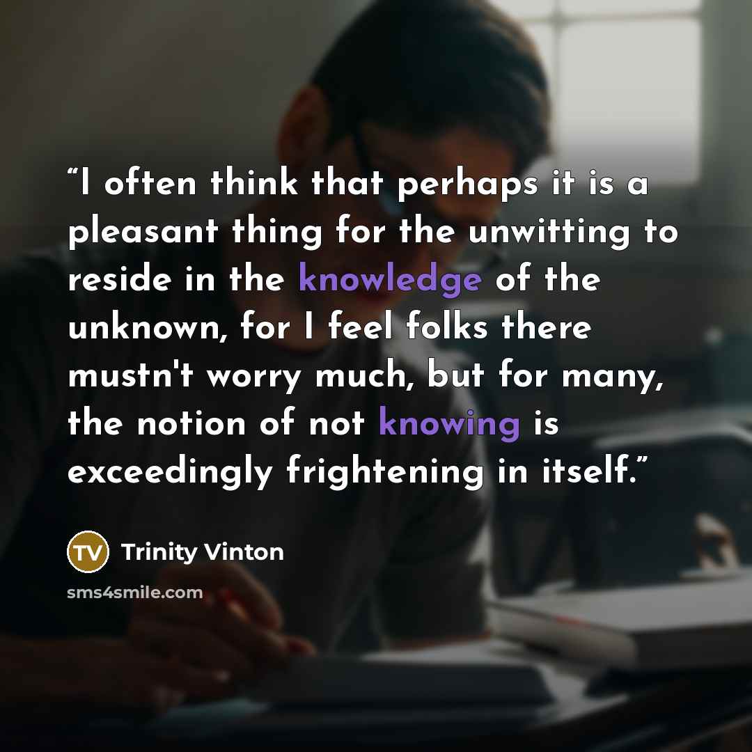 “I often think that perhaps it is a pleasant thing for the unwitting to reside in the knowledge of the unknown, for I feel folks there mustn't worry much, but for many, the notion of not knowing is exceedingly frightening in itself.” quote by Trinity Vinton