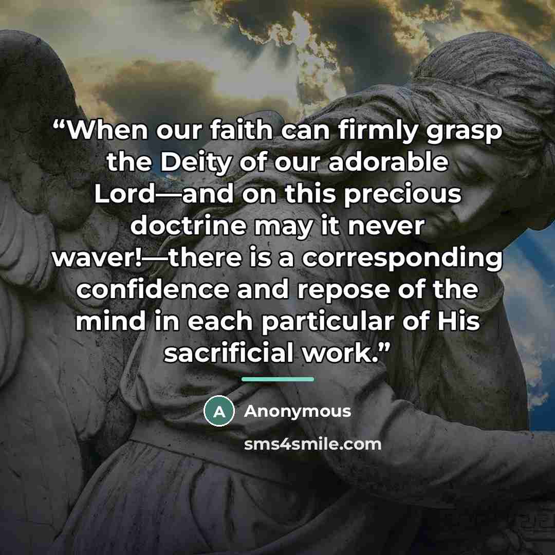 “When our faith can firmly grasp the Deity of our adorable Lord—and on this precious doctrine may it never waver!—there is a corresponding confidence and repose of the mind in each particular of His sacrificial work.” quote by Anonymous