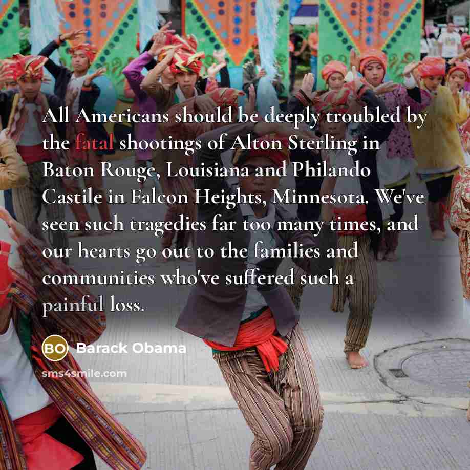 “All Americans should be deeply troubled by the fatal shootings of Alton Sterling in Baton Rouge, Louisiana and Philando Castile in Falcon Heights, Minnesota. We've seen such tragedies far too many times, and our hearts go out to the families and communities who've suffered such a painful loss.” quote by Barack Obama