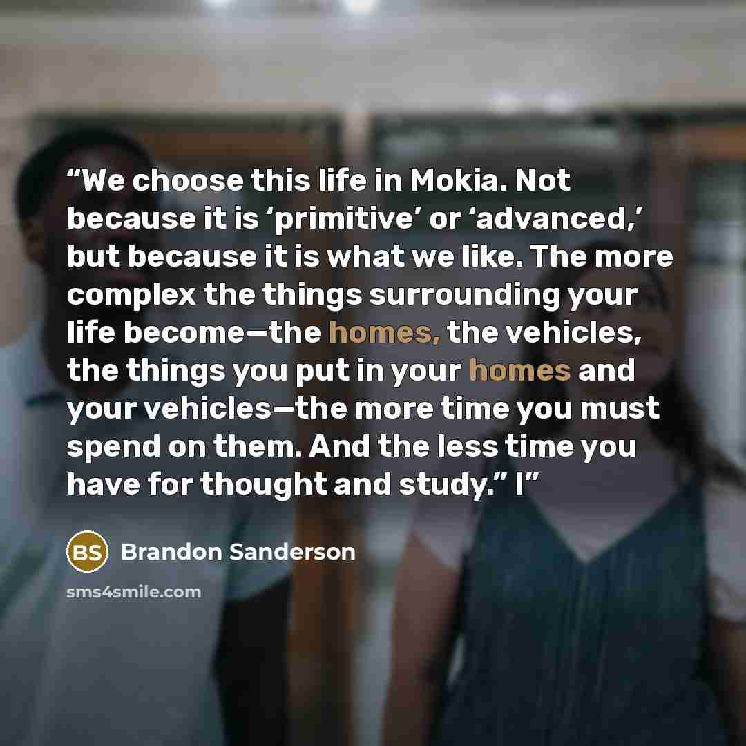 “We choose this life in Mokia. Not because it is ‘primitive’ or ‘advanced,’ but because it is what we like. The more complex the things surrounding your life become—the homes, the vehicles, the things you put in your homes and your vehicles—the more time you must spend on them. And the less time…” quote by Brandon Sanderson