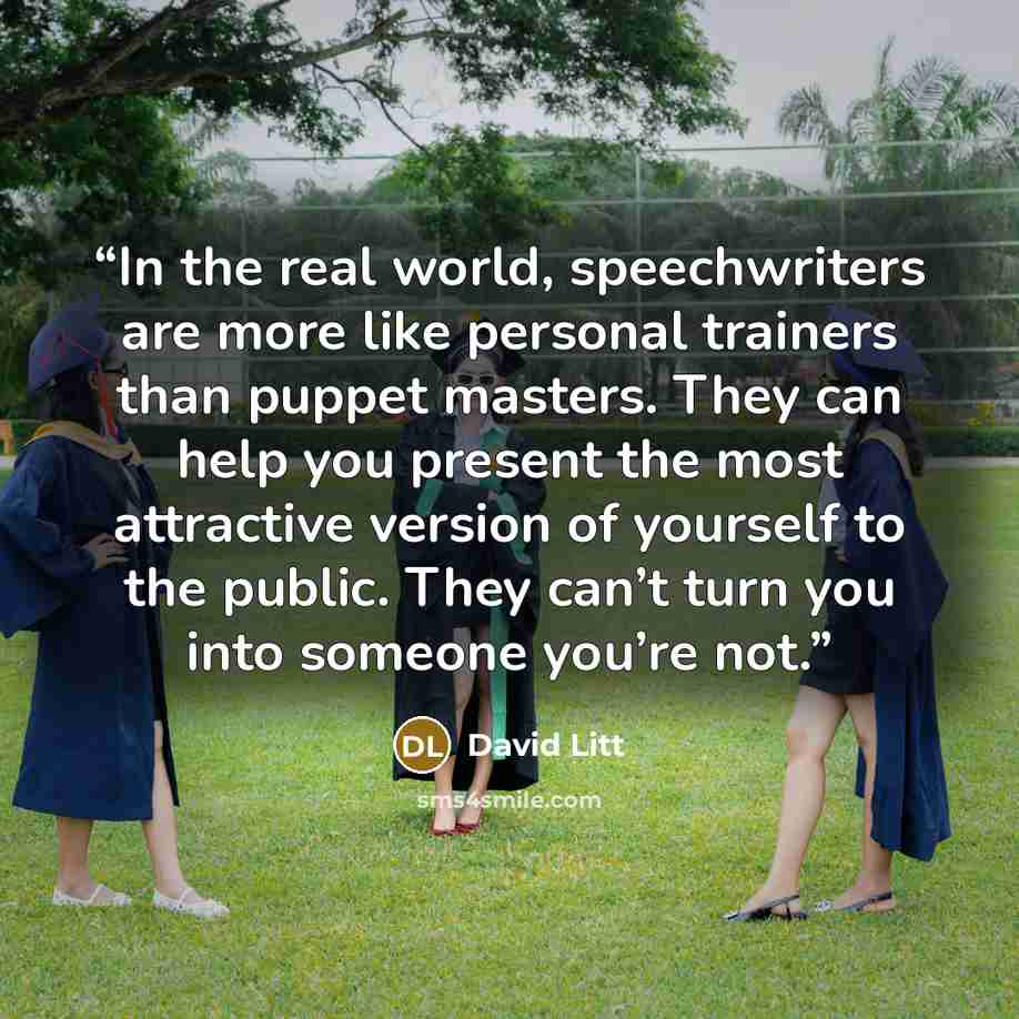 “In the real world, speechwriters are more like personal trainers than puppet masters. They can help you present the most attractive version of yourself to the public. They can’t turn you into someone you’re not.” quote by David Litt