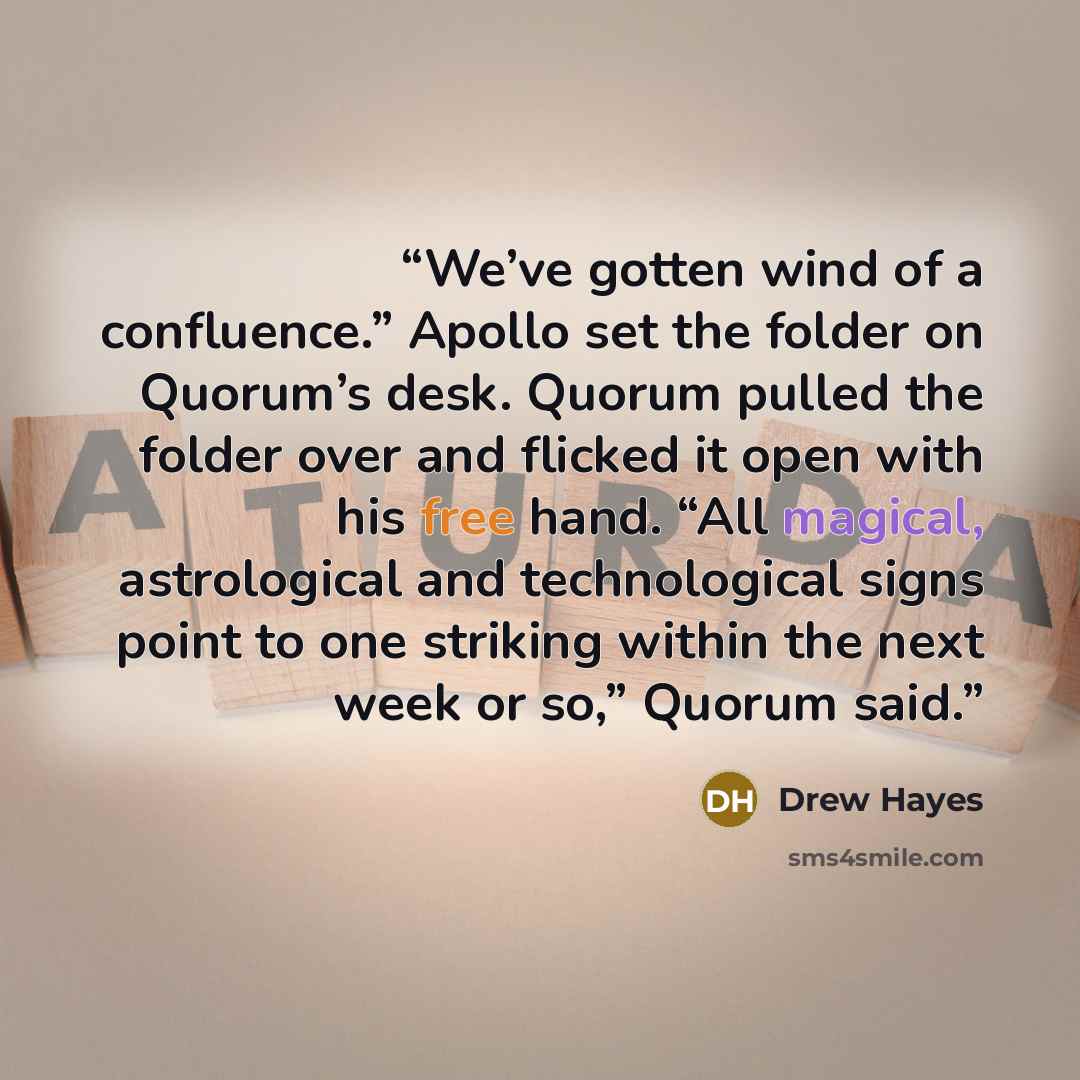 “We’ve gotten wind of a confluence.” Apollo set the folder on Quorum’s desk. Quorum pulled the folder over and flicked it open with his free hand. “All magical, astrological and technological signs point to one striking within the next week or so,” Quorum said.” quote by Drew Hayes