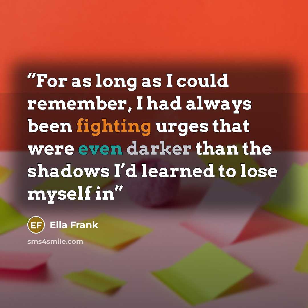 “For as long as I could remember, I had always been fighting urges that were even darker than the shadows I’d learned to lose myself in” quote by Ella Frank