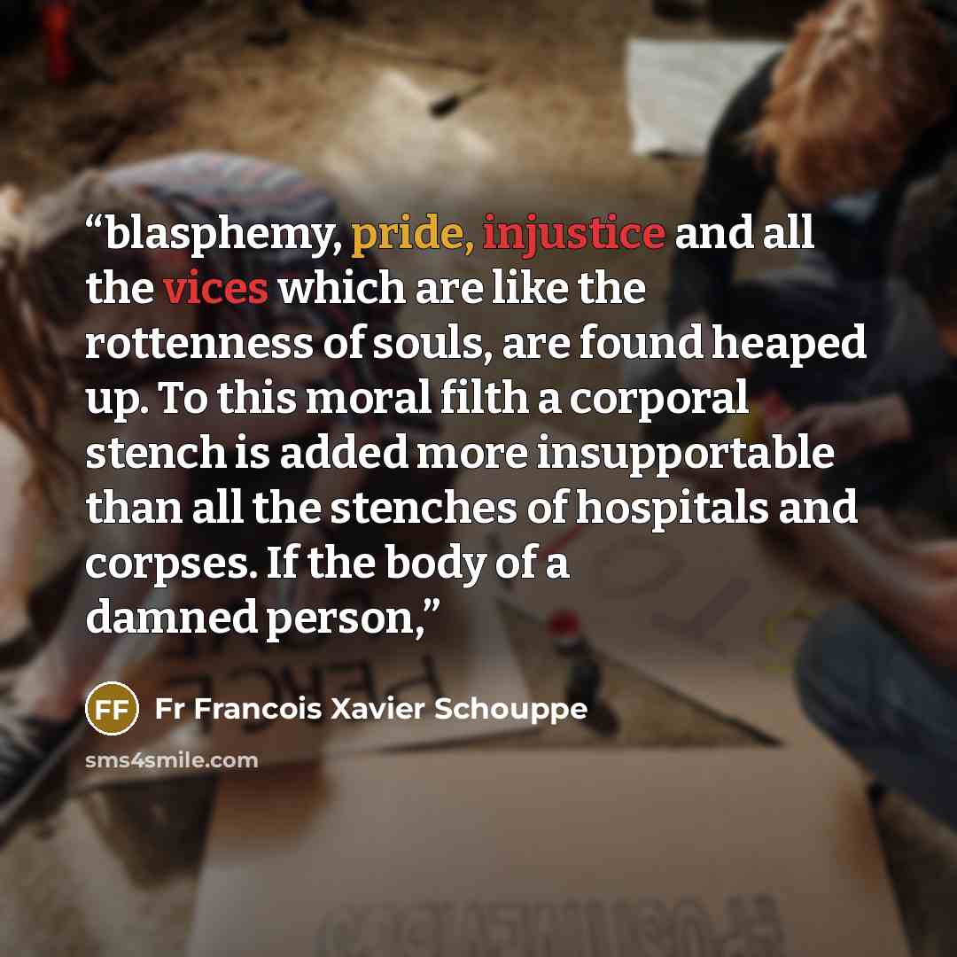 “blasphemy, pride, injustice and all the vices which are like the rottenness of souls, are found heaped up. To this moral filth a corporal stench is added more insupportable than all the stenches of hospitals and corpses. If the body of a damned person,” quote by Fr Francois Xavier Schouppe