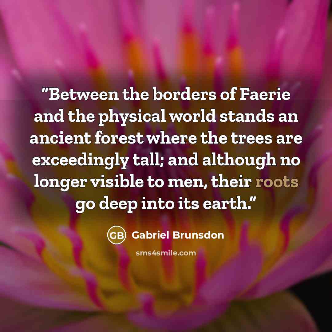 “Between the borders of Faerie and the physical world stands an ancient forest where the trees are exceedingly tall; and although no longer visible to men, their roots go deep into its earth.” quote by Gabriel Brunsdon